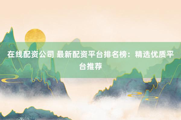 在线配资公司 最新配资平台排名榜：精选优质平台推荐