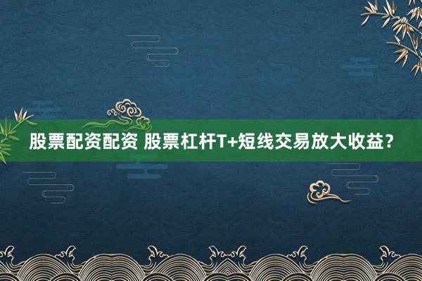 股票配资配资 股票杠杆T+短线交易放大收益？