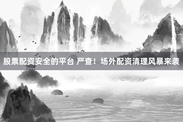 股票配资安全的平台 严查！场外配资清理风暴来袭