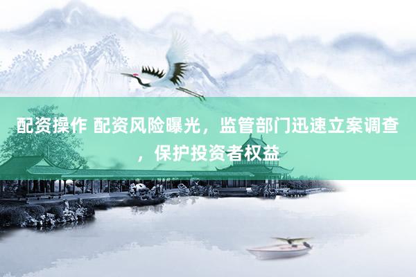 配资操作 配资风险曝光，监管部门迅速立案调查，保护投资者权益