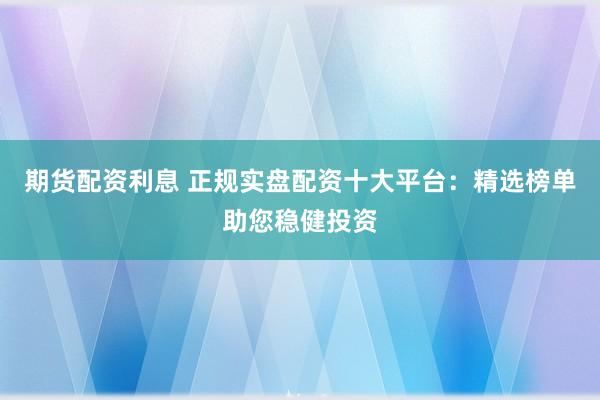 期货配资利息 正规实盘配资十大平台：精选榜单助您稳健投资