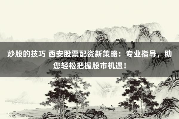 炒股的技巧 西安股票配资新策略：专业指导，助您轻松把握股市机遇！
