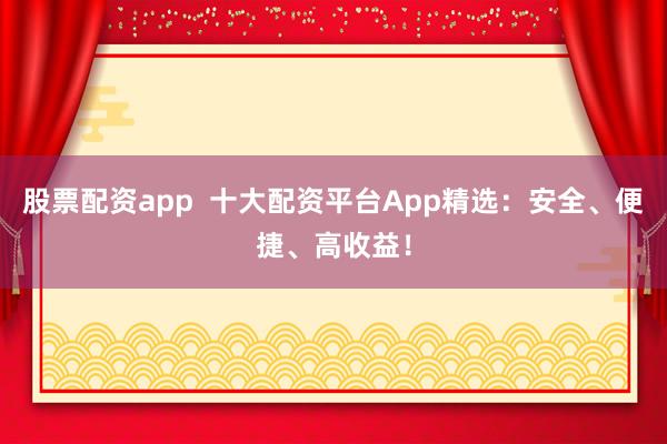 股票配资app  十大配资平台App精选：安全、便捷、高收益！