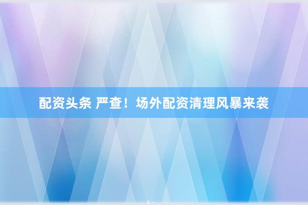 配资头条 严查！场外配资清理风暴来袭