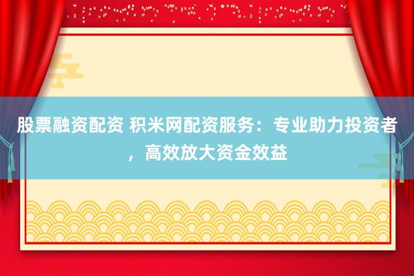 股票融资配资 积米网配资服务：专业助力投资者，高效放大资金效益