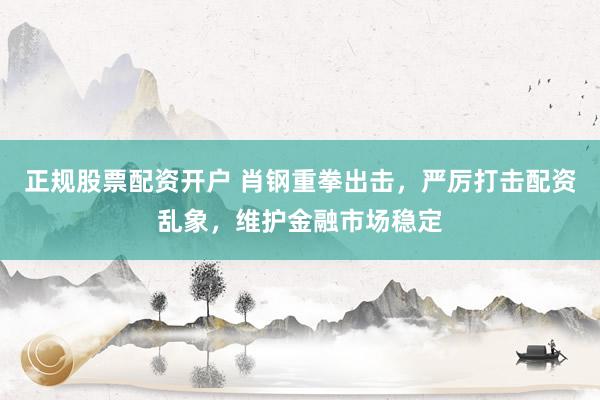 正规股票配资开户 肖钢重拳出击，严厉打击配资乱象，维护金融市场稳定