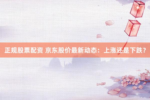 正规股票配资 京东股价最新动态：上涨还是下跌？