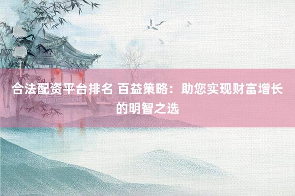 合法配资平台排名 百益策略：助您实现财富增长的明智之选