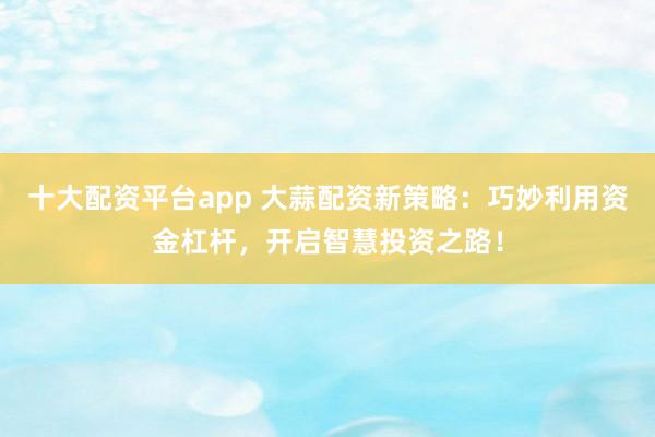 十大配资平台app 大蒜配资新策略：巧妙利用资金杠杆，开启智慧投资之路！