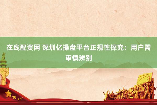 在线配资网 深圳亿操盘平台正规性探究：用户需审慎辨别