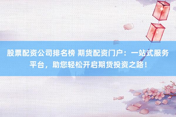 股票配资公司排名榜 期货配资门户：一站式服务平台，助您轻松开启期货投资之路！