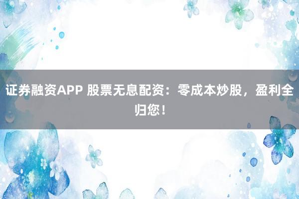 证券融资APP 股票无息配资：零成本炒股，盈利全归您！