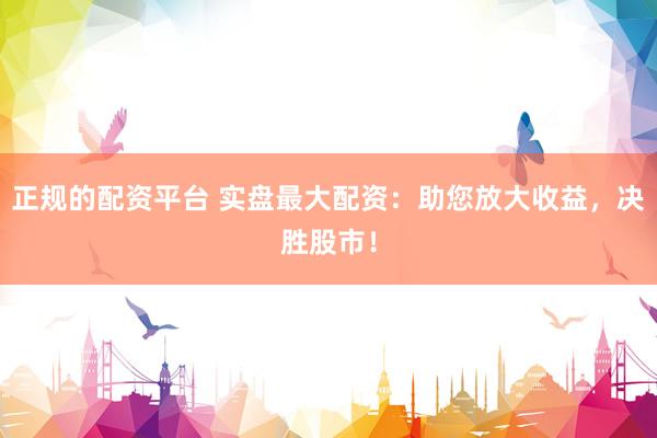 正规的配资平台 实盘最大配资：助您放大收益，决胜股市！