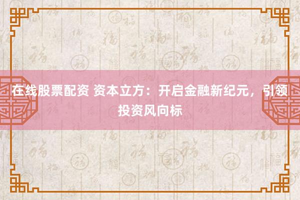 在线股票配资 资本立方：开启金融新纪元，引领投资风向标