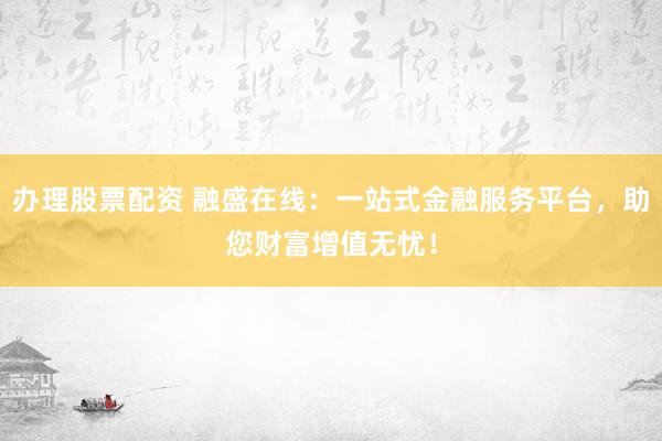 办理股票配资 融盛在线：一站式金融服务平台，助您财富增值无忧！