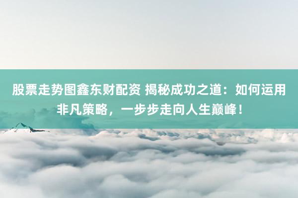 股票走势图鑫东财配资 揭秘成功之道：如何运用非凡策略，一步步走向人生巅峰！