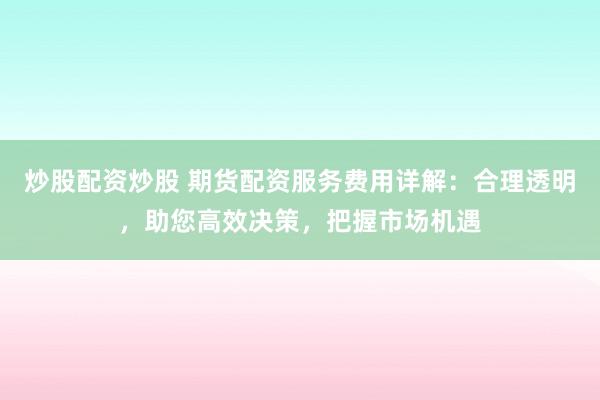 炒股配资炒股 期货配资服务费用详解：合理透明，助您高效决策，把握市场机遇