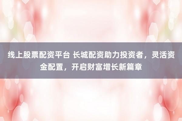 线上股票配资平台 长城配资助力投资者，灵活资金配置，开启财富增长新篇章