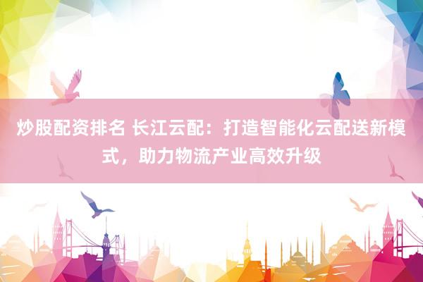 炒股配资排名 长江云配：打造智能化云配送新模式，助力物流产业高效升级