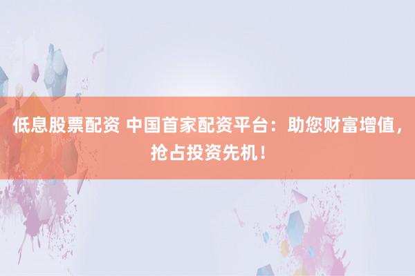 低息股票配资 中国首家配资平台：助您财富增值，抢占投资先机！