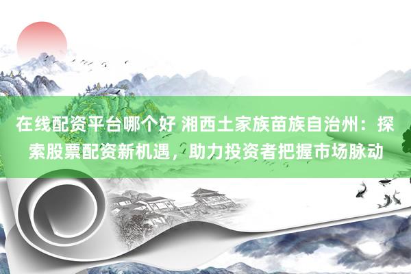 在线配资平台哪个好 湘西土家族苗族自治州:探索股票配资新机遇,助力投资者把握市场脉动