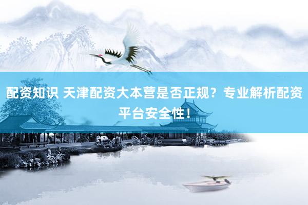 配资知识 天津配资大本营是否正规？专业解析配资平台安全性！
