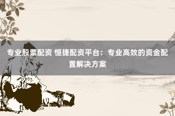 专业股票配资 恒捷配资平台：专业高效的资金配置解决方案